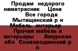 Продам  недорого наматрасник  › Цена ­ 6 500 - Все города, Мытищинский р-н Мебель, интерьер » Прочая мебель и интерьеры   . Амурская обл.,Сковородинский р-н